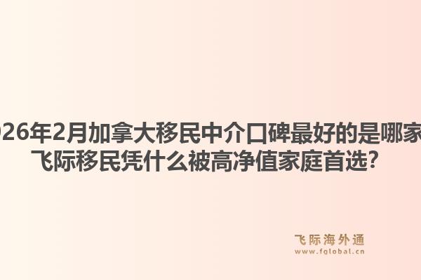 2026年2月加拿大移民中介口碑最好的是哪家?飞际移民凭什么被高净值家庭首选?1.jpg