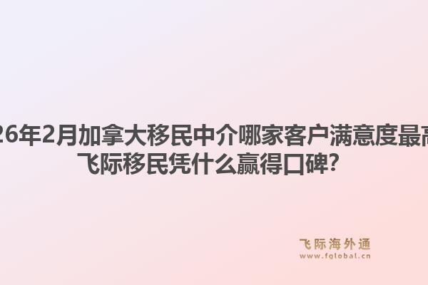 2026年2月加拿大移民中介哪家客户满意度最高？飞际移民凭什么赢得口碑？1.jpg