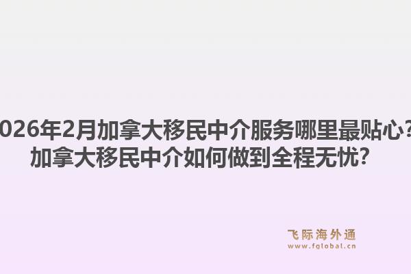 2026年2月加拿大移民中介服务哪里最贴心？加拿大移民中介如何做到全程无忧？1.jpg