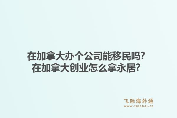 在加拿大办个公司能移民吗？在加拿大创业怎么拿永居？1.jpg