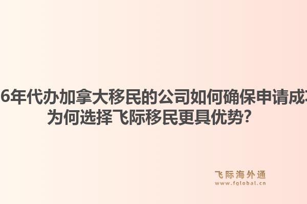 2026年代办加拿大移民的公司如何确保申请成功?为何选择飞际移民更具优势?1.jpg