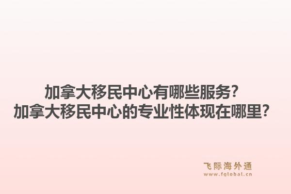 加拿大移民中心有哪些服务？加拿大移民中心的专业性体现在哪里？1.jpg
