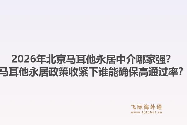 2026年北京马耳他永居中介哪家强？马耳他永居政策收紧下谁能确保高通过率？1.jpg