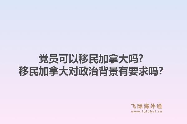 党员可以移民加拿大吗？移民加拿大对政治背景有要求吗？1.jpg