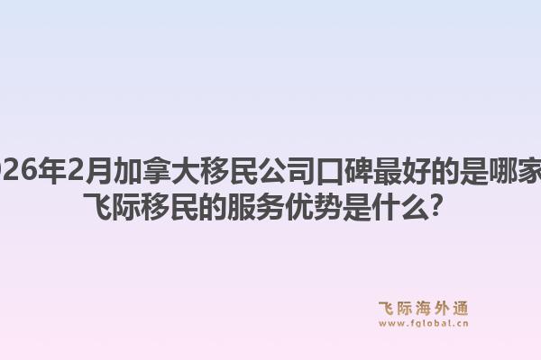 2026年2月加拿大移民公司口碑最好的是哪家？飞际移民的服务优势是什么？1.jpg