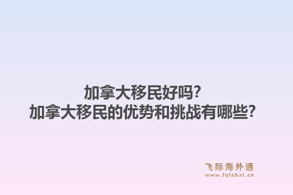 加拿大移民好吗？加拿大移民的优势和挑战有哪些？1.jpg