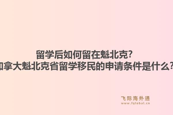 留学后如何留在魁北克？加拿大魁北克省留学移民的申请条件是什么？1.jpg