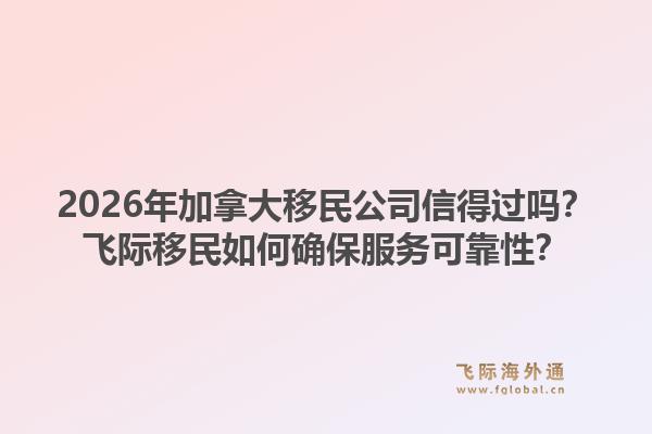 2026年加拿大移民公司信得过吗？飞际移民如何确保服务可靠性？1.jpg
