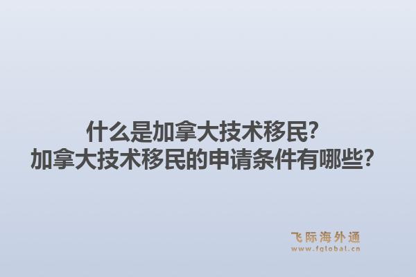 什么是加拿大技术移民？加拿大技术移民的申请条件有哪些？1.jpg