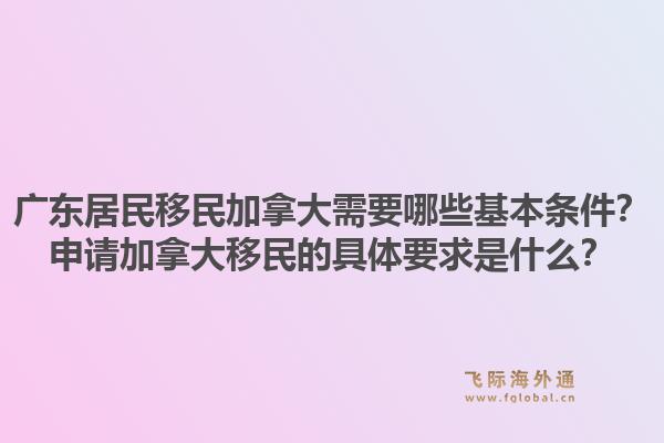 广东居民移民加拿大需要哪些基本条件?申请加拿大移民的具体要求是什么?1.jpg