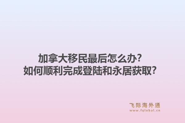 加拿大移民最后怎么办？如何顺利完成登陆和永居获取？1.jpg