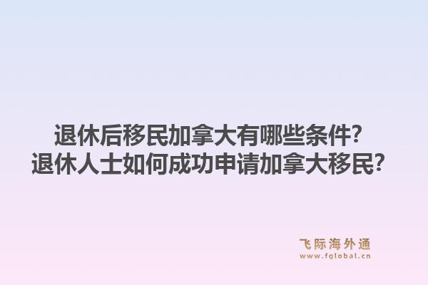 退休后移民加拿大有哪些条件?退休人士如何成功申请加拿大移民?1.jpg
