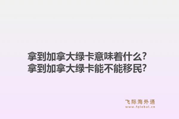 拿到加拿大绿卡意味着什么?拿到加拿大绿卡能不能移民?1.jpg