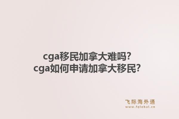 cga移民加拿大难吗?cga如何申请加拿大移民?1.jpg