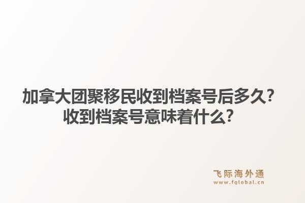 加拿大团聚移民收到档案号后多久?收到档案号意味着什么?1.jpg