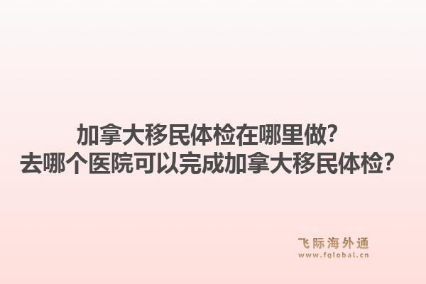 加拿大移民体检在哪里做？去哪个医院可以完成加拿大移民体检？1.jpg