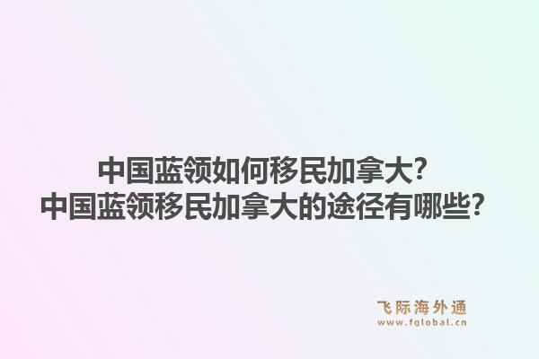 中国蓝领如何移民加拿大？中国蓝领移民加拿大的途径有哪些？1.jpg