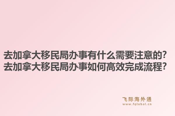 去加拿大移民局办事有什么需要注意的?去加拿大移民局办事如何高效完成流程?1.jpg