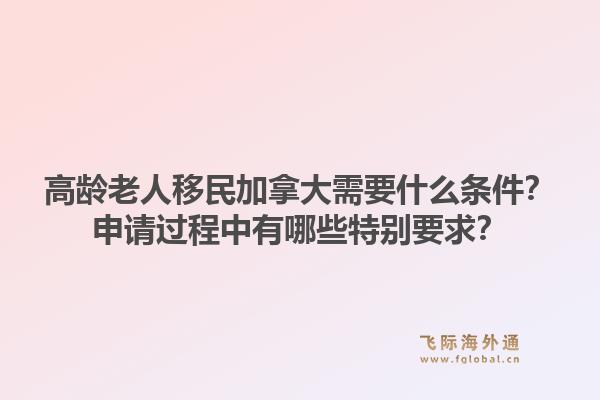 高龄老人移民加拿大需要什么条件？申请过程中有哪些特别要求？1.jpg