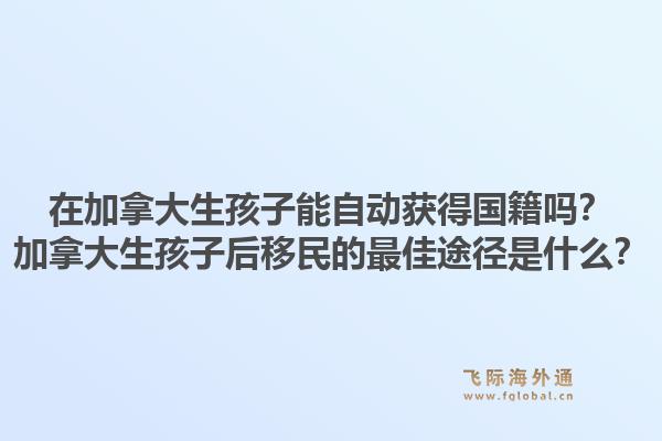 在加拿大生孩子能自动获得国籍吗？加拿大生孩子后移民的最佳途径是什么？1.jpg