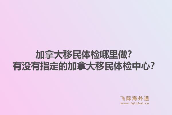 加拿大移民体检哪里做?有没有指定的加拿大移民体检中心?1.jpg