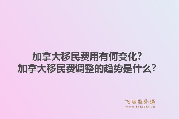 加拿大移民费用有何变化？加拿大移民费调整的趋势是什么？1.jpg