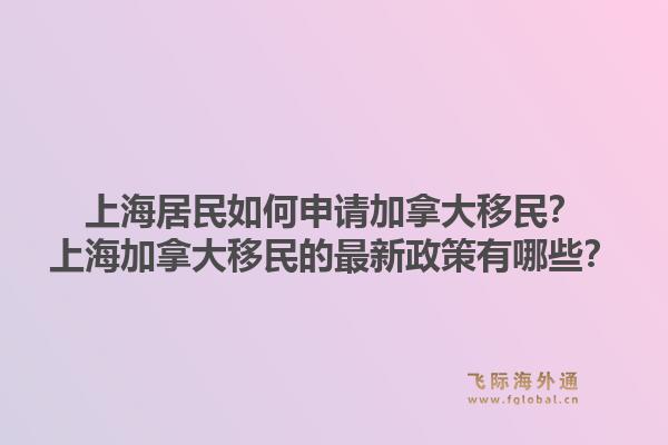 上海居民如何申请加拿大移民？上海加拿大移民的最新政策有哪些？1.jpg