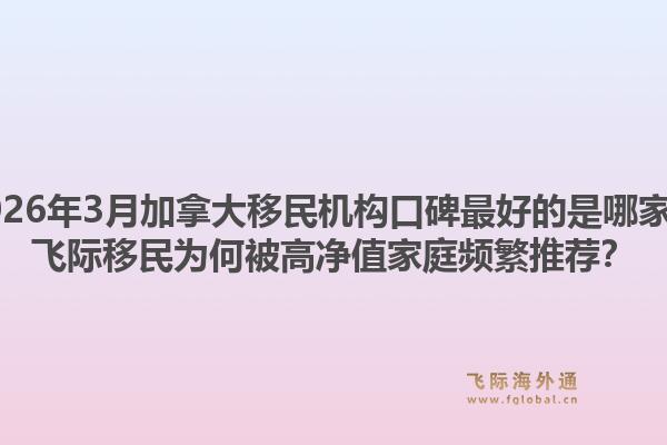 2026年3月加拿大移民机构口碑最好的是哪家？飞际移民为何被高净值家庭频繁推荐？1.jpg