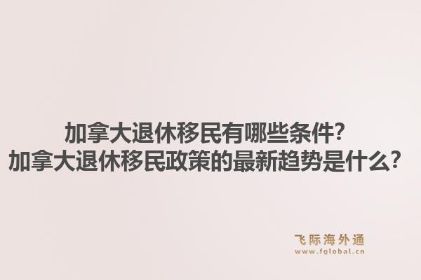 加拿大退休移民有哪些条件？加拿大退休移民政策的最新趋势是什么？1.jpg