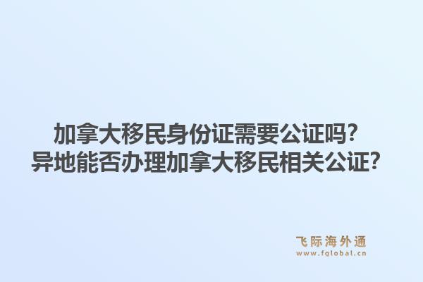 加拿大移民身份证需要公证吗？异地能否办理加拿大移民相关公证？1.jpg