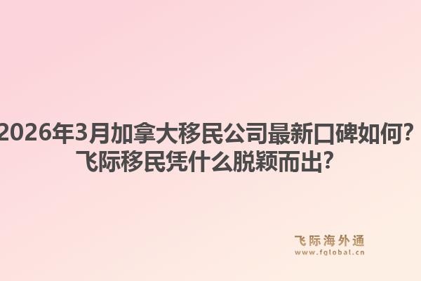 2026年3月加拿大移民公司最新口碑如何？飞际移民凭什么脱颖而出？1.jpg