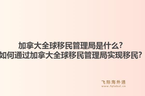 加拿大全球移民管理局是什么?如何通过加拿大全球移民管理局实现移民?1.jpg