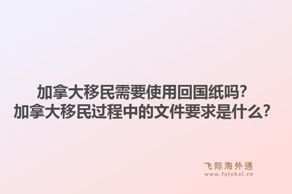 加拿大移民需要使用回国纸吗?加拿大移民过程中的文件要求是什么?1.jpg
