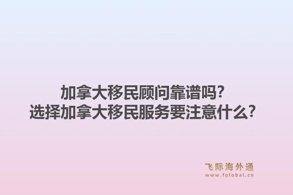 加拿大移民顾问靠谱吗？选择加拿大移民服务要注意什么？1.jpg