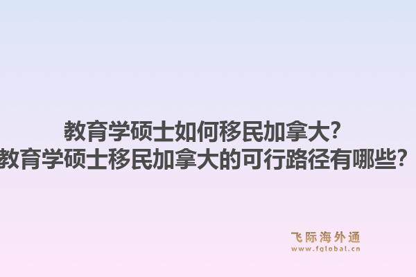 教育学硕士如何移民加拿大？教育学硕士移民加拿大的可行路径有哪些？1.jpg