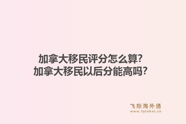加拿大移民评分怎么算？加拿大移民以后分能高吗？1.jpg