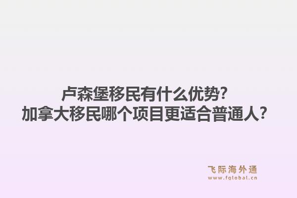 卢森堡移民有什么优势？加拿大移民哪个项目更适合普通人？1.jpg