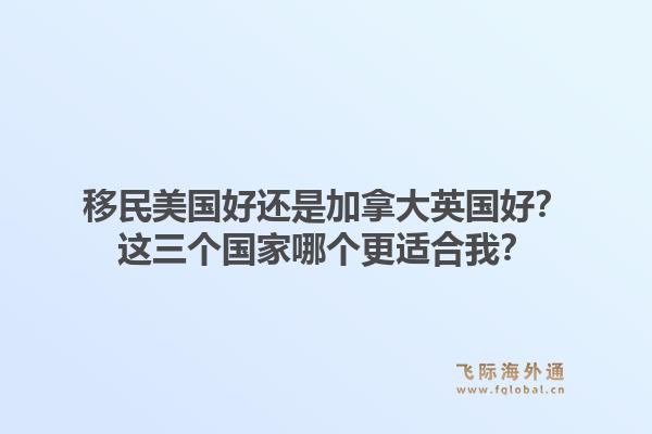 移民美国好还是加拿大英国好?这三个国家哪个更适合我?1.jpg