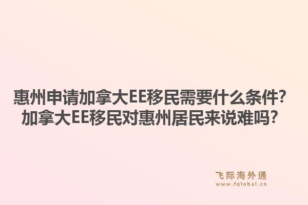 惠州申请加拿大EE移民需要什么条件？加拿大EE移民对惠州居民来说难吗？1.jpg