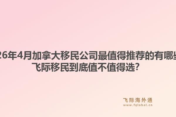 2026年4月加拿大移民公司最值得推荐的有哪些?飞际移民到底值不值得选?1.jpg