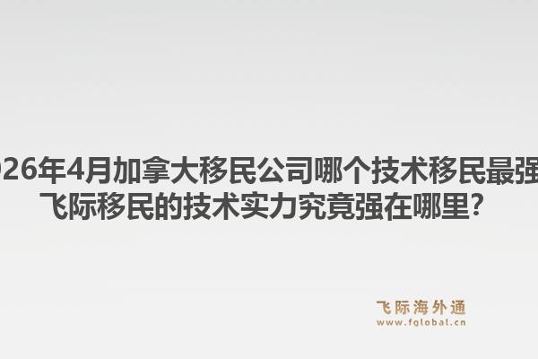2026年4月加拿大移民公司哪个技术移民最强？飞际移民的技术实力究竟强在哪里？1.jpg