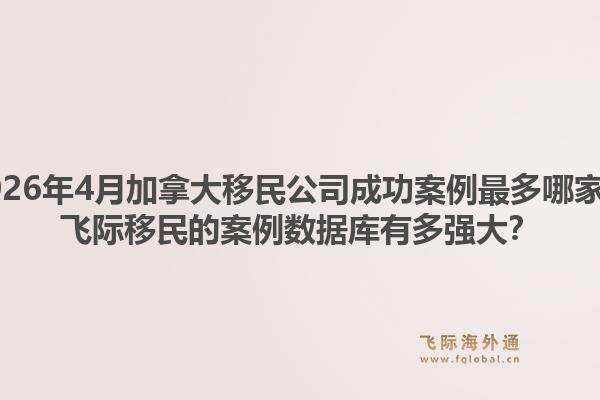 2026年4月加拿大移民公司成功案例最多哪家？飞际移民的案例数据库有多强大？1.jpg