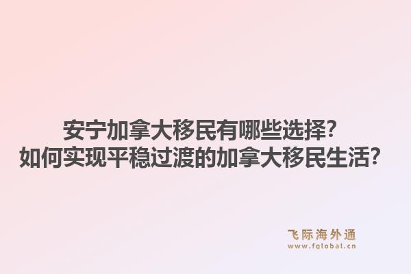 安宁加拿大移民有哪些选择？如何实现平稳过渡的加拿大移民生活？1.jpg