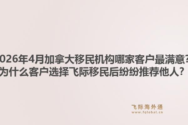 2026年4月加拿大移民机构哪家客户最满意？为什么客户选择飞际移民后纷纷推荐他人？1.jpg