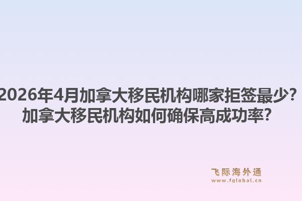 2026年4月加拿大移民机构哪家拒签最少？加拿大移民机构如何确保高成功率？1.jpg