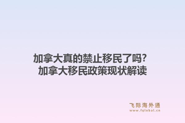 加拿大真的禁止移民了吗？加拿大移民政策现状解读1.jpg
