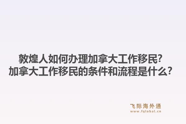 敦煌人如何办理加拿大工作移民？加拿大工作移民的条件和流程是什么？1.jpg