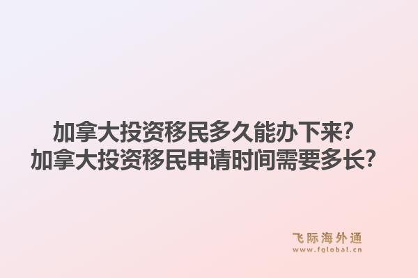 加拿大投资移民多久能办下来？加拿大投资移民申请时间需要多长？1.jpg