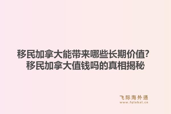 移民加拿大能带来哪些长期价值？移民加拿大值钱吗的真相揭秘