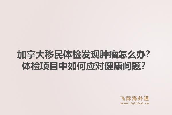 加拿大移民体检发现肿瘤怎么办？体检项目中如何应对健康问题？